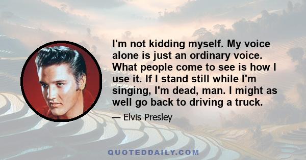 I'm not kidding myself. My voice alone is just an ordinary voice. What people come to see is how I use it. If I stand still while I'm singing, I'm dead, man. I might as well go back to driving a truck.