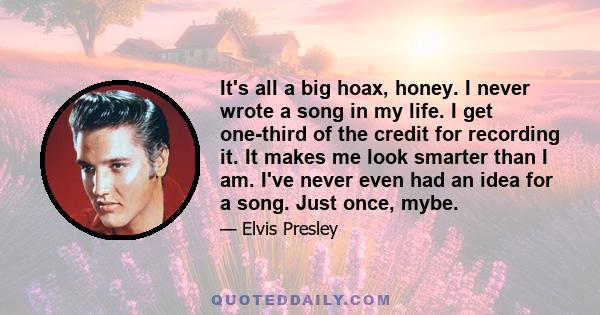 It's all a big hoax, honey. I never wrote a song in my life. I get one-third of the credit for recording it. It makes me look smarter than I am. I've never even had an idea for a song. Just once, mybe.