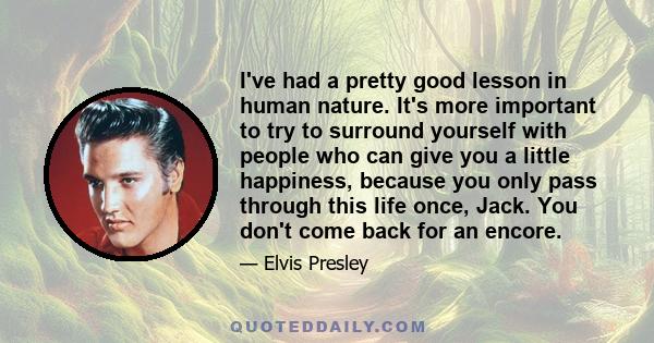 I've had a pretty good lesson in human nature. It's more important to try to surround yourself with people who can give you a little happiness, because you only pass through this life once, Jack. You don't come back for 