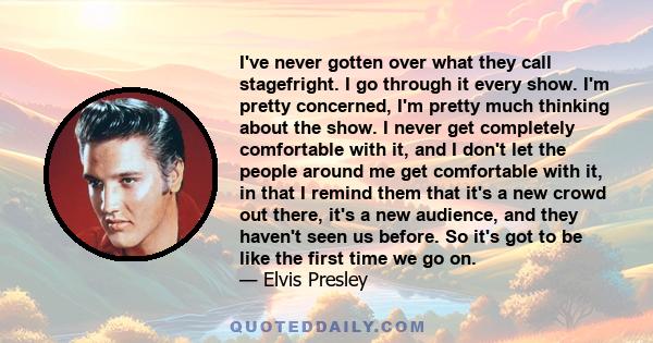 I've never gotten over what they call stagefright. I go through it every show. I'm pretty concerned, I'm pretty much thinking about the show. I never get completely comfortable with it, and I don't let the people around 