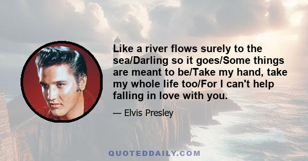 Like a river flows surely to the sea/Darling so it goes/Some things are meant to be/Take my hand, take my whole life too/For I can't help falling in love with you.