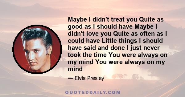 Maybe I didn't treat you Quite as good as I should have Maybe I didn't love you Quite as often as I could have Little things I should have said and done I just never took the time You were always on my mind You were