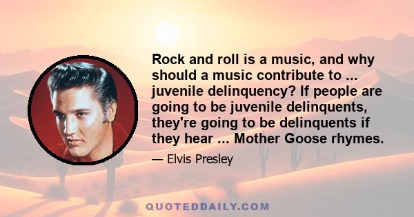 Rock and roll is a music, and why should a music contribute to ... juvenile delinquency? If people are going to be juvenile delinquents, they're going to be delinquents if they hear ... Mother Goose rhymes.