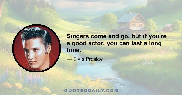 Singers come and go, but if you're a good actor, you can last a long time.