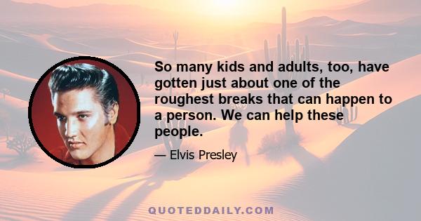 So many kids and adults, too, have gotten just about one of the roughest breaks that can happen to a person. We can help these people.