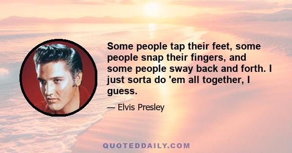 Some people tap their feet, some people snap their fingers, and some people sway back and forth. I just sorta do 'em all together, I guess.