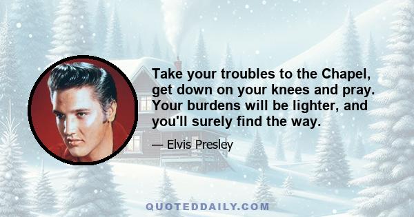 Take your troubles to the Chapel, get down on your knees and pray. Your burdens will be lighter, and you'll surely find the way.