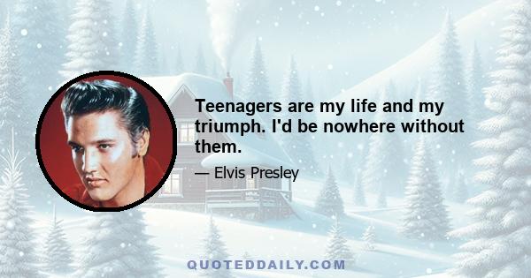 Teenagers are my life and my triumph. I'd be nowhere without them.