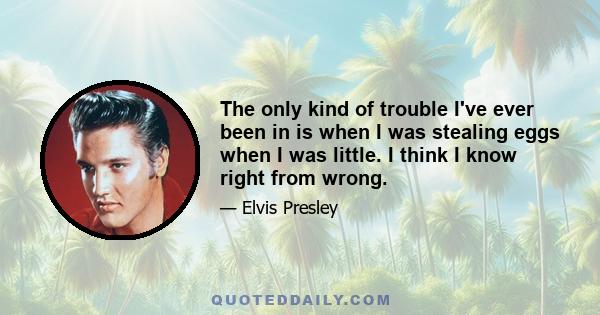 The only kind of trouble I've ever been in is when I was stealing eggs when I was little. I think I know right from wrong.