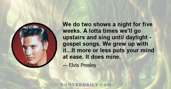 We do two shows a night for five weeks. A lotta times we'll go upstairs and sing until daylight - gospel songs. We grew up with it...It more or less puts your mind at ease. It does mine.