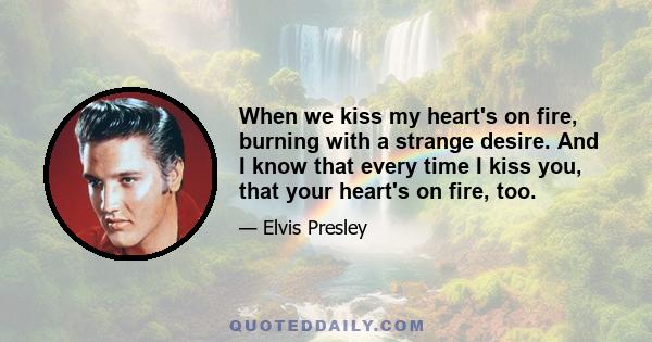 When we kiss my heart's on fire, burning with a strange desire. And I know that every time I kiss you, that your heart's on fire, too.