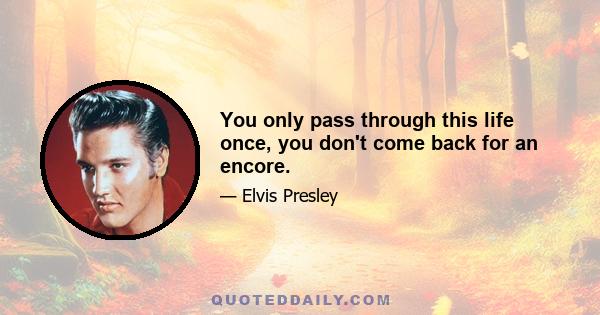 You only pass through this life once, you don't come back for an encore.