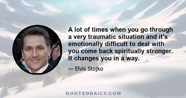 A lot of times when you go through a very traumatic situation and it's emotionally difficult to deal with you come back spiritually stronger. It changes you in a way.