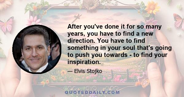 After you've done it for so many years, you have to find a new direction. You have to find something in your soul that's going to push you towards - to find your inspiration.