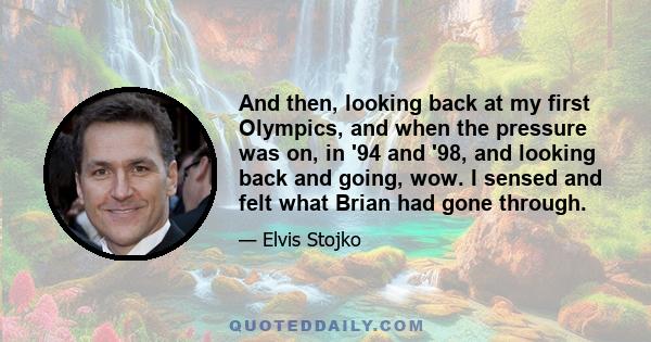 And then, looking back at my first Olympics, and when the pressure was on, in '94 and '98, and looking back and going, wow. I sensed and felt what Brian had gone through.