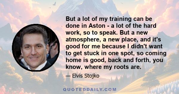 But a lot of my training can be done in Aston - a lot of the hard work, so to speak. But a new atmosphere, a new place, and it's good for me because I didn't want to get stuck in one spot, so coming home is good, back