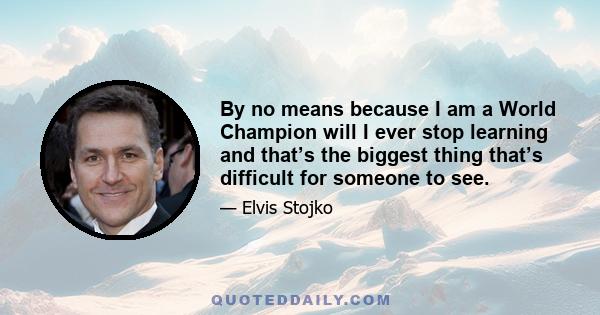By no means because I am a World Champion will I ever stop learning and that’s the biggest thing that’s difficult for someone to see.