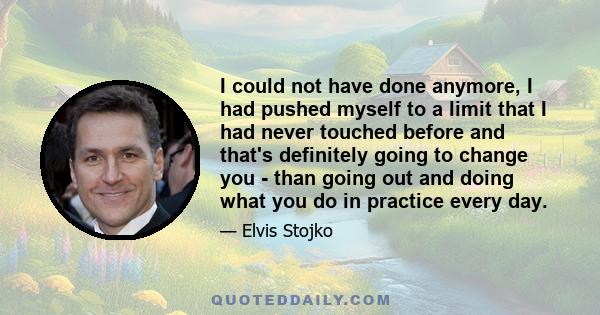 I could not have done anymore, I had pushed myself to a limit that I had never touched before and that's definitely going to change you - than going out and doing what you do in practice every day.