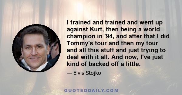 I trained and trained and went up against Kurt, then being a world champion in '94, and after that I did Tommy's tour and then my tour and all this stuff and just trying to deal with it all. And now, I've just kind of