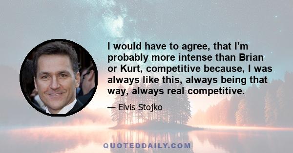 I would have to agree, that I'm probably more intense than Brian or Kurt, competitive because, I was always like this, always being that way, always real competitive.