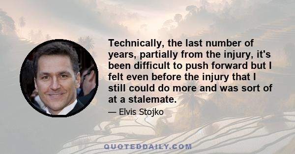 Technically, the last number of years, partially from the injury, it's been difficult to push forward but I felt even before the injury that I still could do more and was sort of at a stalemate.