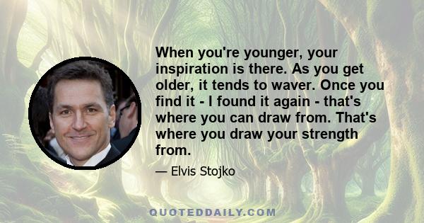 When you're younger, your inspiration is there. As you get older, it tends to waver. Once you find it - I found it again - that's where you can draw from. That's where you draw your strength from.