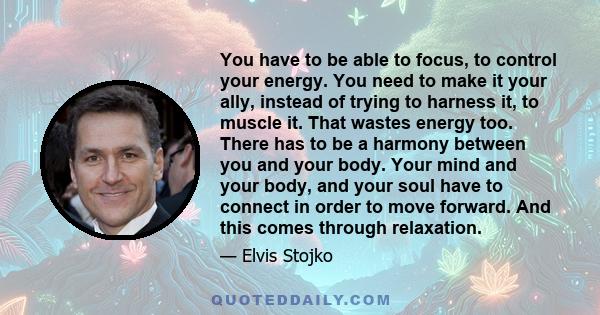 You have to be able to focus, to control your energy. You need to make it your ally, instead of trying to harness it, to muscle it. That wastes energy too. There has to be a harmony between you and your body. Your mind