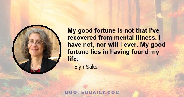 My good fortune is not that I've recovered from mental illness. I have not, nor will I ever. My good fortune lies in having found my life.