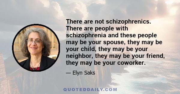 There are not schizophrenics. There are people with schizophrenia and these people may be your spouse, they may be your child, they may be your neighbor, they may be your friend, they may be your coworker.