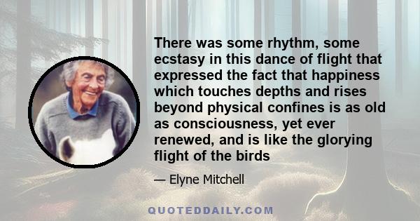 There was some rhythm, some ecstasy in this dance of flight that expressed the fact that happiness which touches depths and rises beyond physical confines is as old as consciousness, yet ever renewed, and is like the