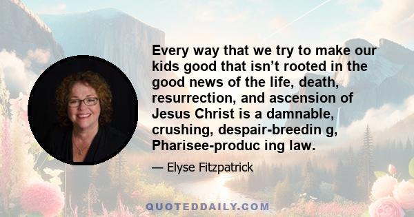 Every way that we try to make our kids good that isn’t rooted in the good news of the life, death, resurrection, and ascension of Jesus Christ is a damnable, crushing, despair-breedin g, Pharisee-produc ing law.