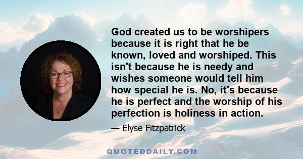 God created us to be worshipers because it is right that he be known, loved and worshiped. This isn't because he is needy and wishes someone would tell him how special he is. No, it's because he is perfect and the