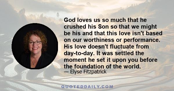 God loves us so much that he crushed his Son so that we might be his and that this love isn't based on our worthiness or performance. His love doesn't fluctuate from day-to-day. It was settled the moment he set it upon