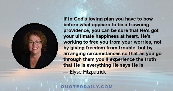 If in God's loving plan you have to bow before what appears to be a frowning providence, you can be sure that He's got your ultimate happiness at heart. He's working to free you from your worries, not by giving freedom