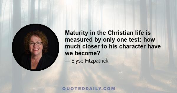 Maturity in the Christian life is measured by only one test: how much closer to his character have we become?