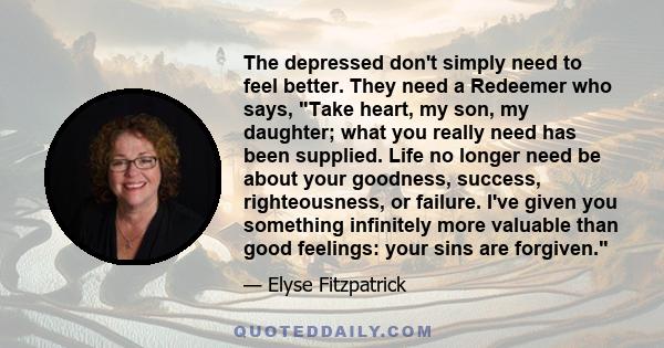 The depressed don't simply need to feel better. They need a Redeemer who says, Take heart, my son, my daughter; what you really need has been supplied. Life no longer need be about your goodness, success, righteousness, 