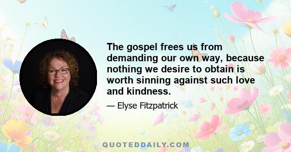 The gospel frees us from demanding our own way, because nothing we desire to obtain is worth sinning against such love and kindness.