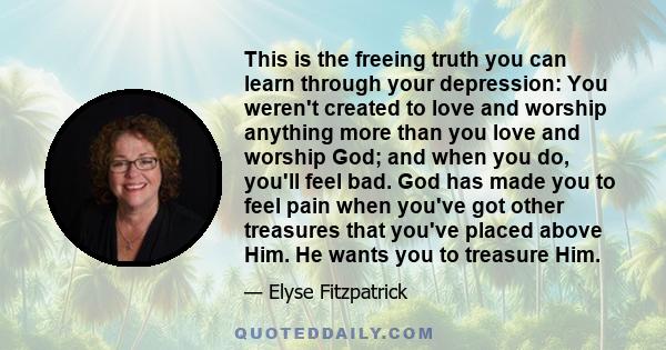 This is the freeing truth you can learn through your depression: You weren't created to love and worship anything more than you love and worship God; and when you do, you'll feel bad. God has made you to feel pain when