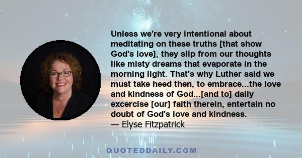 Unless we're very intentional about meditating on these truths [that show God's love], they slip from our thoughts like misty dreams that evaporate in the morning light. That's why Luther said we must take heed then, to 