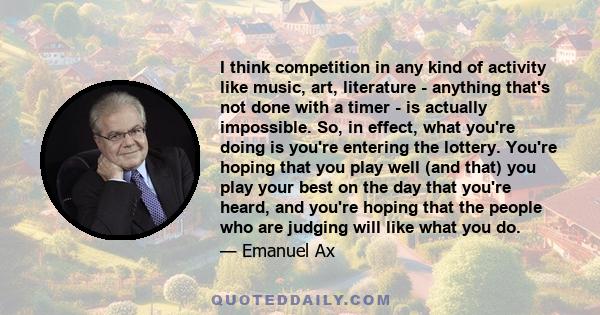 I think competition in any kind of activity like music, art, literature - anything that's not done with a timer - is actually impossible. So, in effect, what you're doing is you're entering the lottery. You're hoping