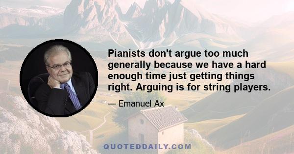 Pianists don't argue too much generally because we have a hard enough time just getting things right. Arguing is for string players.