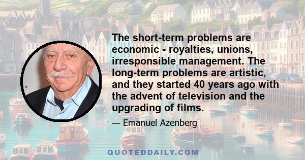 The short-term problems are economic - royalties, unions, irresponsible management. The long-term problems are artistic, and they started 40 years ago with the advent of television and the upgrading of films.