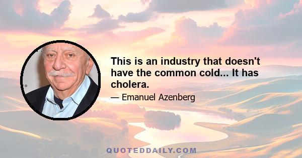 This is an industry that doesn't have the common cold... It has cholera.