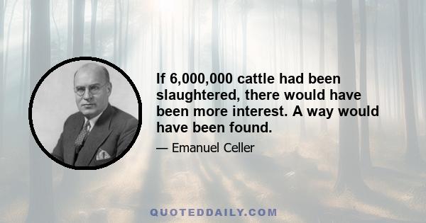 If 6,000,000 cattle had been slaughtered, there would have been more interest. A way would have been found.