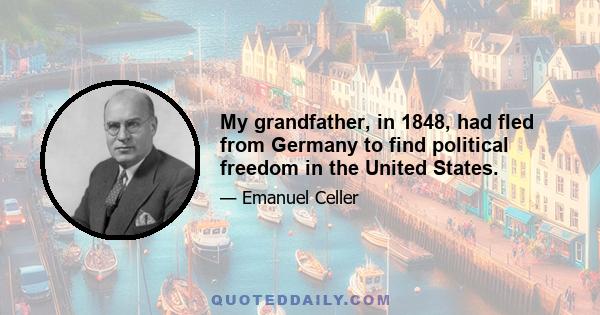 My grandfather, in 1848, had fled from Germany to find political freedom in the United States.