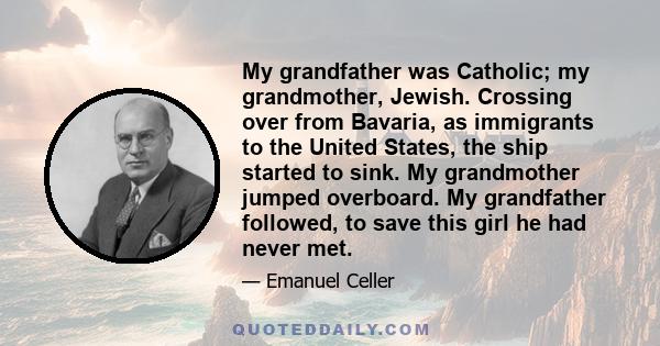 My grandfather was Catholic; my grandmother, Jewish. Crossing over from Bavaria, as immigrants to the United States, the ship started to sink. My grandmother jumped overboard. My grandfather followed, to save this girl