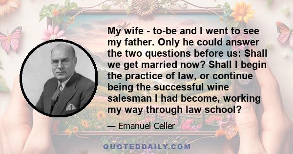 My wife - to-be and I went to see my father. Only he could answer the two questions before us: Shall we get married now? Shall I begin the practice of law, or continue being the successful wine salesman I had become,