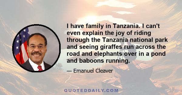 I have family in Tanzania. I can't even explain the joy of riding through the Tanzania national park and seeing giraffes run across the road and elephants over in a pond and baboons running.