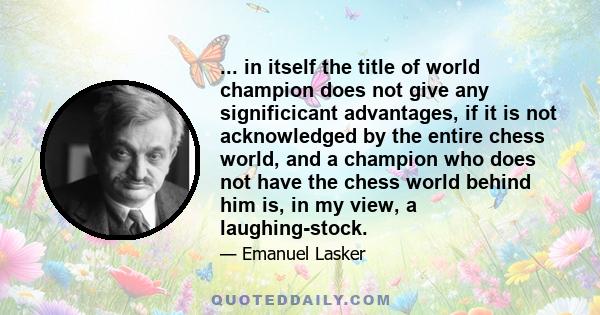 ... in itself the title of world champion does not give any significicant advantages, if it is not acknowledged by the entire chess world, and a champion who does not have the chess world behind him is, in my view, a