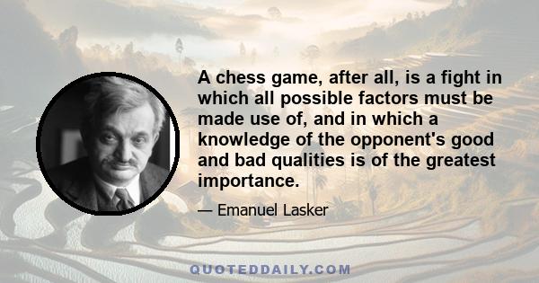 A chess game, after all, is a fight in which all possible factors must be made use of, and in which a knowledge of the opponent's good and bad qualities is of the greatest importance.